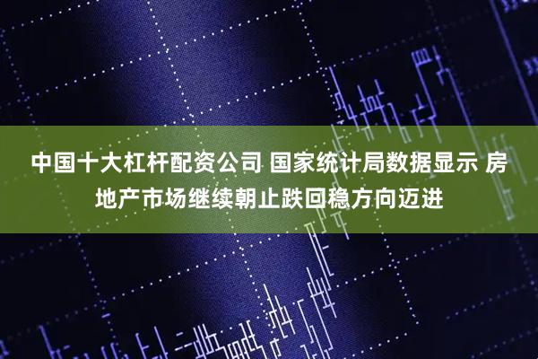 中国十大杠杆配资公司 国家统计局数据显示 房地产市场继续朝止跌回稳方向迈进