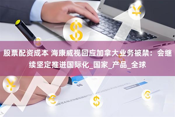 股票配资成本 海康威视回应加拿大业务被禁：会继续坚定推进国际化_国家_产品_全球