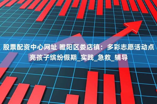 股票配资中心网址 睢阳区娄店镇：多彩志愿活动点亮孩子缤纷假期_实践_急救_辅导