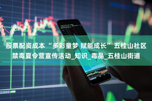 股票配资成本 “多彩童梦 赋能成长” 五桂山社区禁毒夏令营宣传活动_知识_毒品_五桂山街道