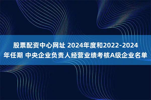 股票配资中心网址 2024年度和2022-2024年任期 中央企业负责人经营业绩考核A级企业名单