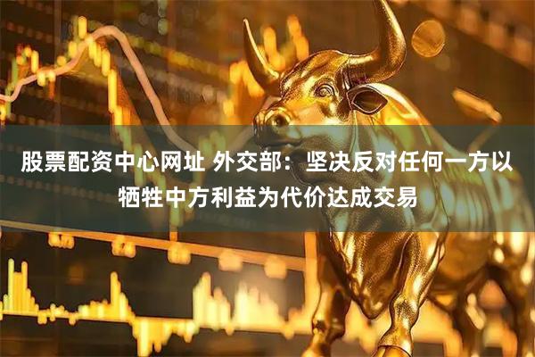 股票配资中心网址 外交部：坚决反对任何一方以牺牲中方利益为代价达成交易