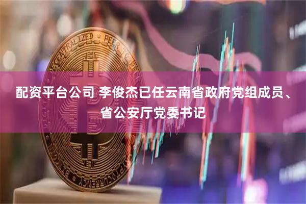 配资平台公司 李俊杰已任云南省政府党组成员、省公安厅党委书记