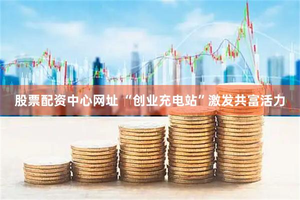 股票配资中心网址 “创业充电站”激发共富活力