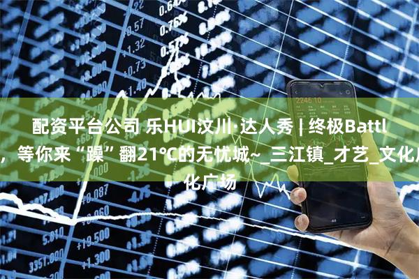 配资平台公司 乐HUI汶川·达人秀 | 终极Battle夜，等你来“躁”翻21℃的无忧城~_三江镇_才艺_文化广场