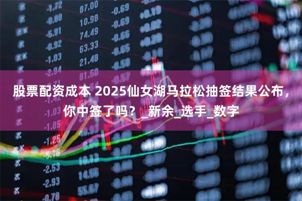股票配资成本 2025仙女湖马拉松抽签结果公布，你中签了吗？_新余_选手_数字