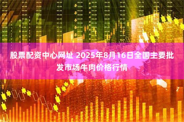 股票配资中心网址 2025年8月16日全国主要批发市场牛肉价格行情