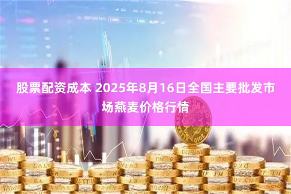 股票配资成本 2025年8月16日全国主要批发市场燕麦价格行情