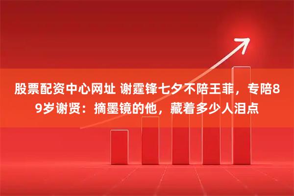 股票配资中心网址 谢霆锋七夕不陪王菲，专陪89岁谢贤：摘墨镜的他，藏着多少人泪点