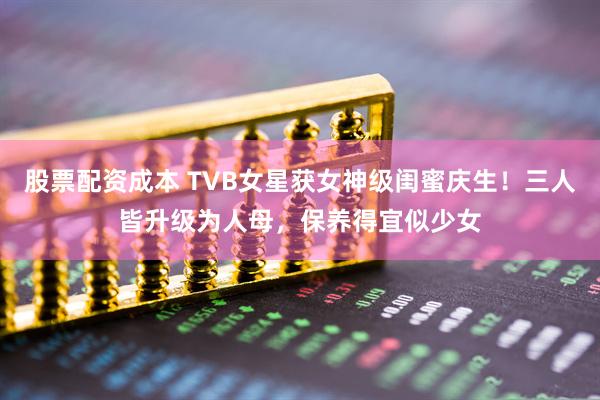 股票配资成本 TVB女星获女神级闺蜜庆生！三人皆升级为人母，保养得宜似少女