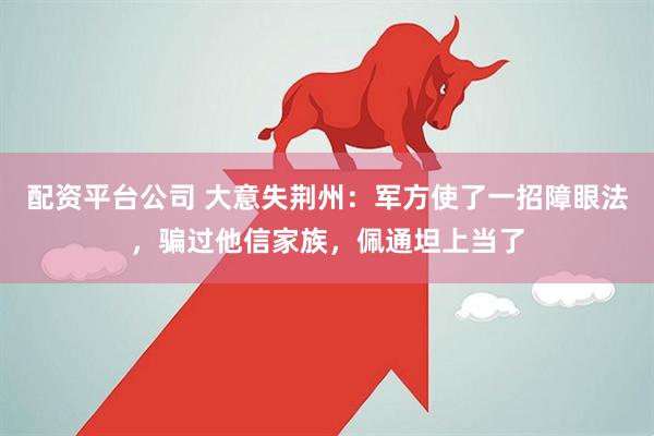 配资平台公司 大意失荆州：军方使了一招障眼法，骗过他信家族，佩通坦上当了