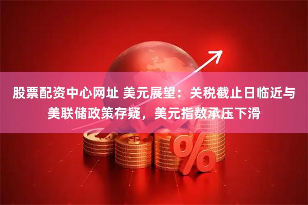 股票配资中心网址 美元展望：关税截止日临近与美联储政策存疑，美元指数承压下滑