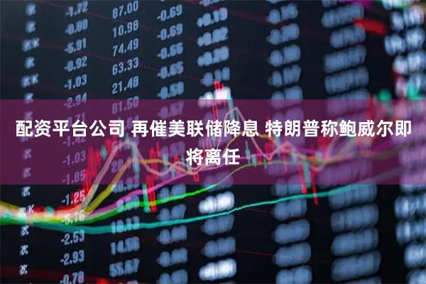 配资平台公司 再催美联储降息 特朗普称鲍威尔即将离任