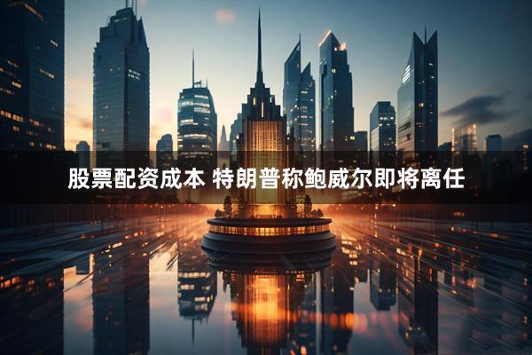 股票配资成本 特朗普称鲍威尔即将离任