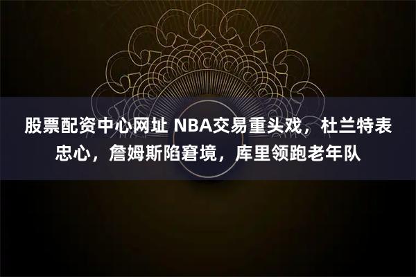 股票配资中心网址 NBA交易重头戏，杜兰特表忠心，詹姆斯陷窘境，库里领跑老年队