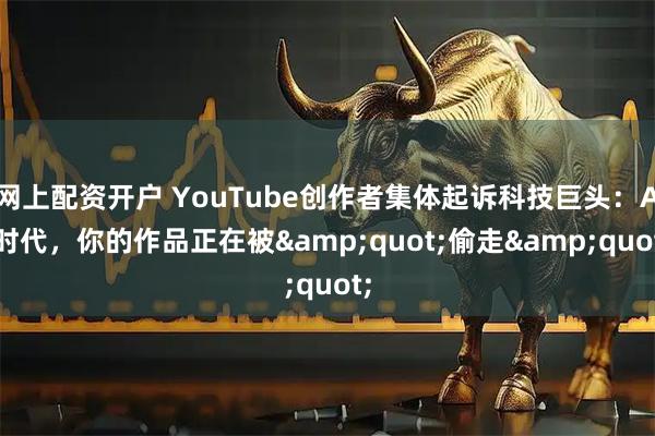 网上配资开户 YouTube创作者集体起诉科技巨头：AI时代，你的作品正在被"偷走"